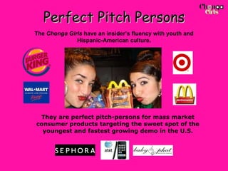 Perfect Pitch Persons They are perfect pitch-persons for mass market consumer products targeting the sweet spot of the youngest and fastest growing demo in the U.S. The  Chonga Girls  have an insider’s fluency with youth and Hispanic-American culture. 
