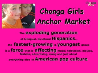 Chonga Girls  Anchor Market The   exploding generation   of bilingual, bicultural  Hispanics … the  fastest-growing  &  youngest  group  is a   force  that is  affecting   music, television, movies, fashion, advertising, slang and just about  everything else   in  American pop culture .  