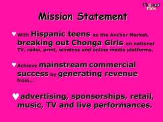 Mission Statement With  Hispanic teens   as the Anchor Market,  breaking out Chonga Girls   on national TV, radio, print, wireless and online media platforms.  Achieve  mainstream   commercial success  by  generating revenue  from… advertising, sponsorships, retail, music, TV and live performances.  