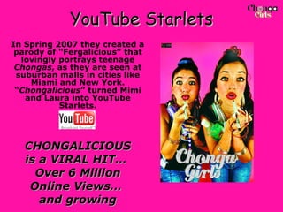YouTube Starlets In Spring 2007 they created a parody of “Fergalicious” that lovingly portrays teenage  Chongas , as they are seen at suburban malls in cities like Miami and New York. “ Chongalicious ” turned Mimi and Laura into YouTube Starlets. CHONGALICIOUS is a VIRAL HIT…  Over 6 Million Online Views…  and growing 