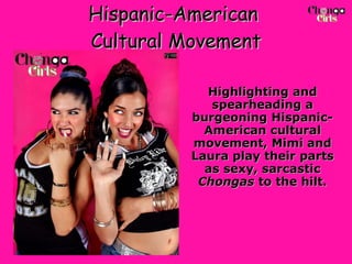 Hispanic-American  Cultural Movement Highlighting and spearheading a burgeoning Hispanic-American cultural movement, Mimi and Laura play their parts as sexy, sarcastic  Chongas  to the hilt. 