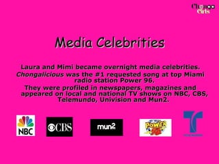Media Celebrities Laura and Mimi became overnight media celebrities. Chongalicious  was the #1 requested song at top Miami radio station Power 96. They were profiled in newspapers, magazines and appeared on local and national TV shows on NBC, CBS, Telemundo, Univision and Mun2.  