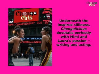 Underneath the inspired silliness,  Chongalicious  dovetails perfectly with Mimi and Laura’s passion – writing and acting.   