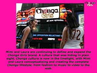 Mimi and Laura are continuing to define and expand the  Chonga   Girls  brand. A culture that was hiding in plain sight,  Chonga  culture is now in the limelight, with Mimi and Laura conceptualizing and creating the complete  Chonga  lifestyle, from fashion to music to video to the web. 