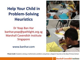 Help Your Child in Problem-Solving Heuristics Dr Yeap Ban Har banhar.yeap@pathlight.org.sg Marshall Cavendish Institute Singapore www.banhar.com Photo Credit: Students solving a mathematics problem using draw-a-diagram heuristic at Da Qiao Primary School. 