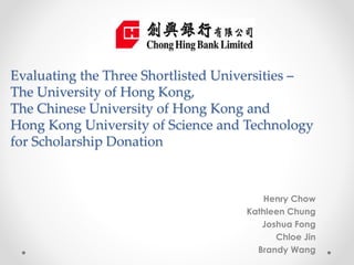 Evaluating the Three Shortlisted Universities –
The University of Hong Kong,
The Chinese University of Hong Kong and
Hong Kong University of Science and Technology
for Scholarship Donation
Henry Chow
Kathleen Chung
Joshua Fong
Chloe Jin
Brandy Wang
 