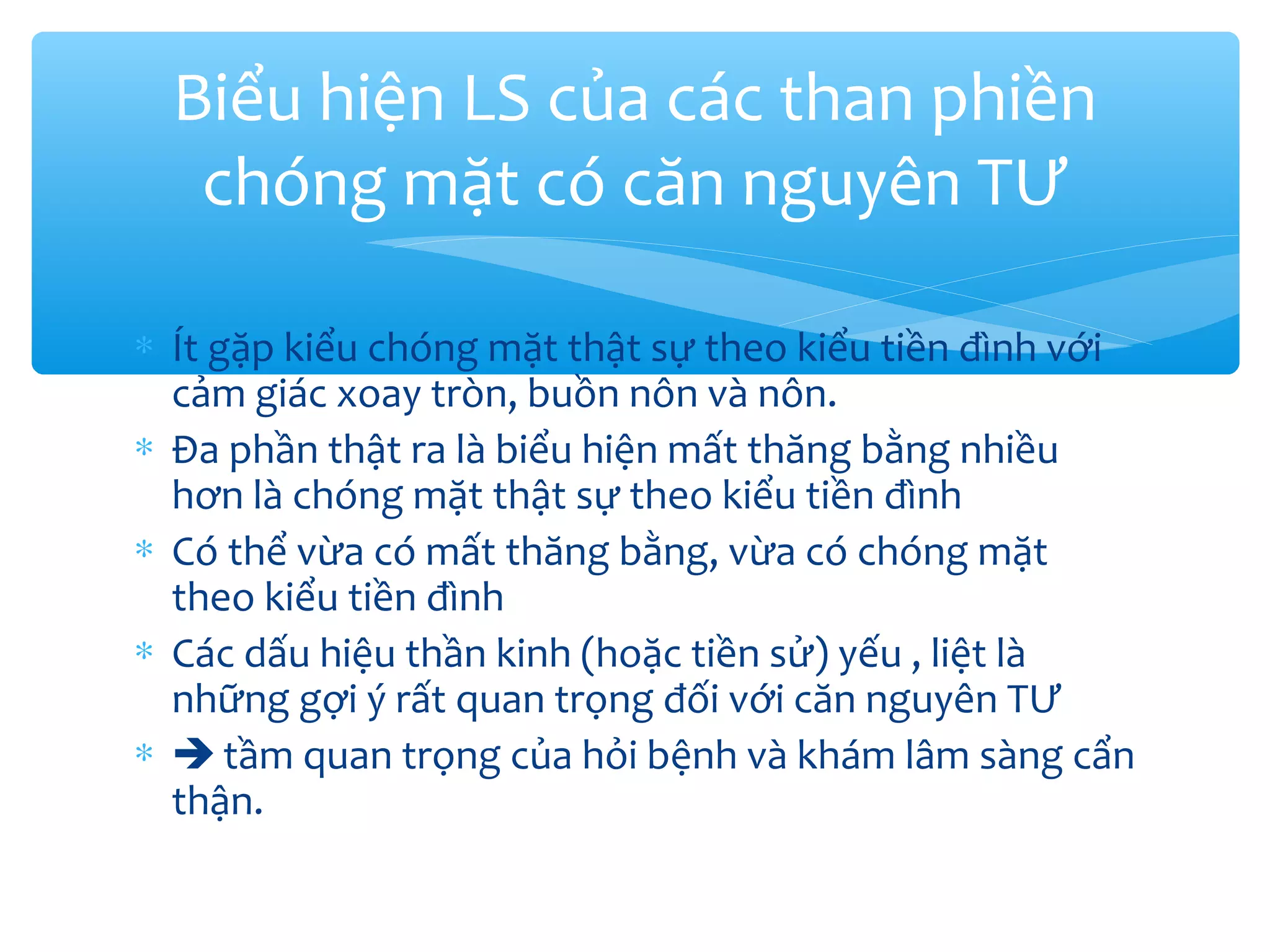 ∗ Ít gặp kiểu chóng mặt thật sự theo kiểu tiền đình với
cảm giác xoay tròn, buồn nôn và nôn.
∗ Đa phần thật ra là biểu hiện mất thăng bằng nhiều
hơn là chóng mặt thật sự theo kiểu tiền đình
∗ Có thể vừa có mất thăng bằng, vừa có chóng mặt
theo kiểu tiền đình
∗ Các dấu hiệu thần kinh (hoặc tiền sử) yếu , liệt là
những gợi ý rất quan trọng đối với căn nguyên TƯ
∗  tầm quan trọng của hỏi bệnh và khám lâm sàng cẩn
thận.
Biểu hiện LS của các than phiền
chóng mặt có căn nguyên TƯ
 