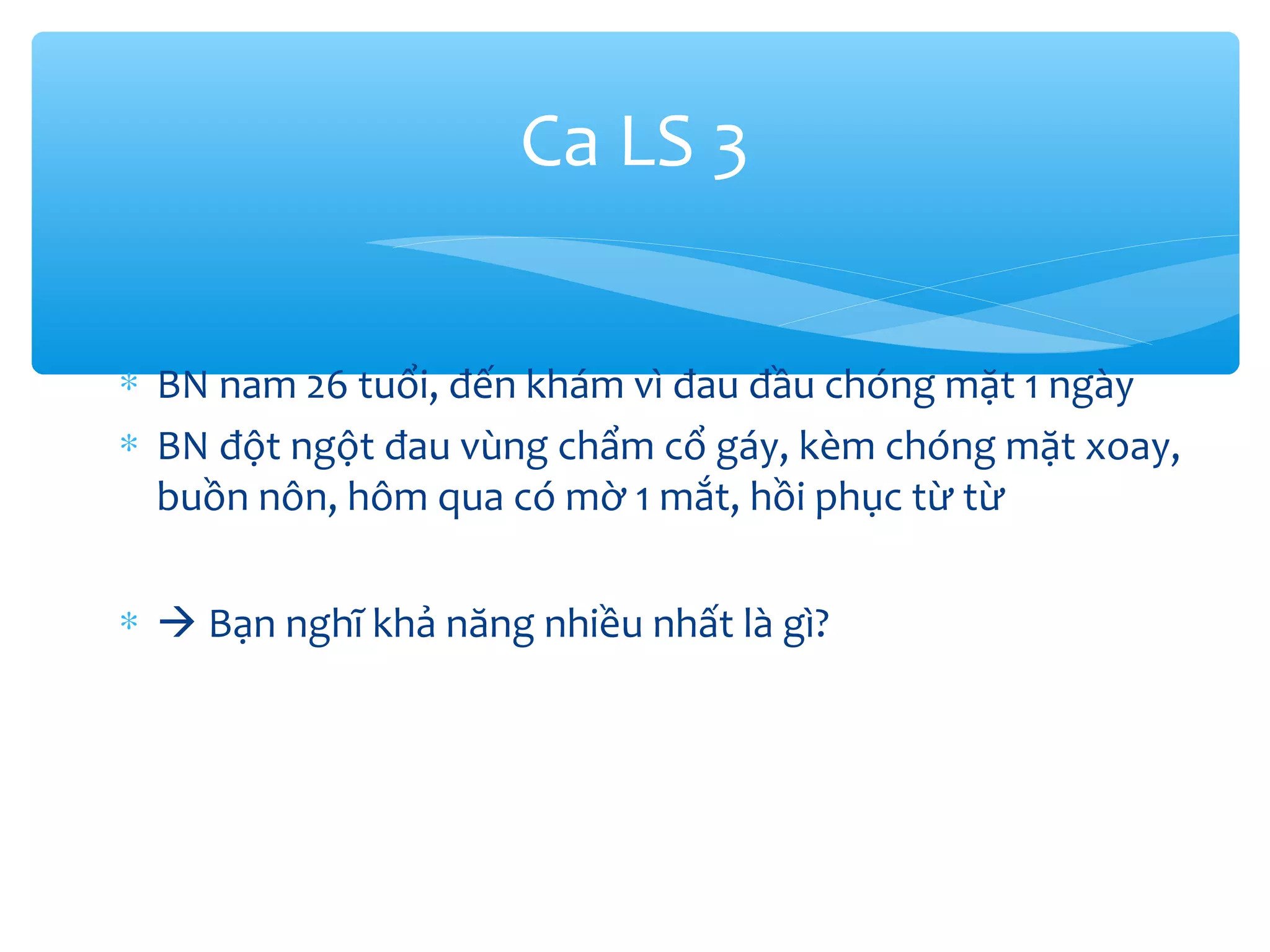 ∗ BN nam 26 tuổi, đến khám vì đau đầu chóng mặt 1 ngày
∗ BN đột ngột đau vùng chẩm cổ gáy, kèm chóng mặt xoay,
buồn nôn, hôm qua có mờ 1 mắt, hồi phục từ từ
∗  Bạn nghĩ khả năng nhiều nhất là gì?
Ca LS 3
 