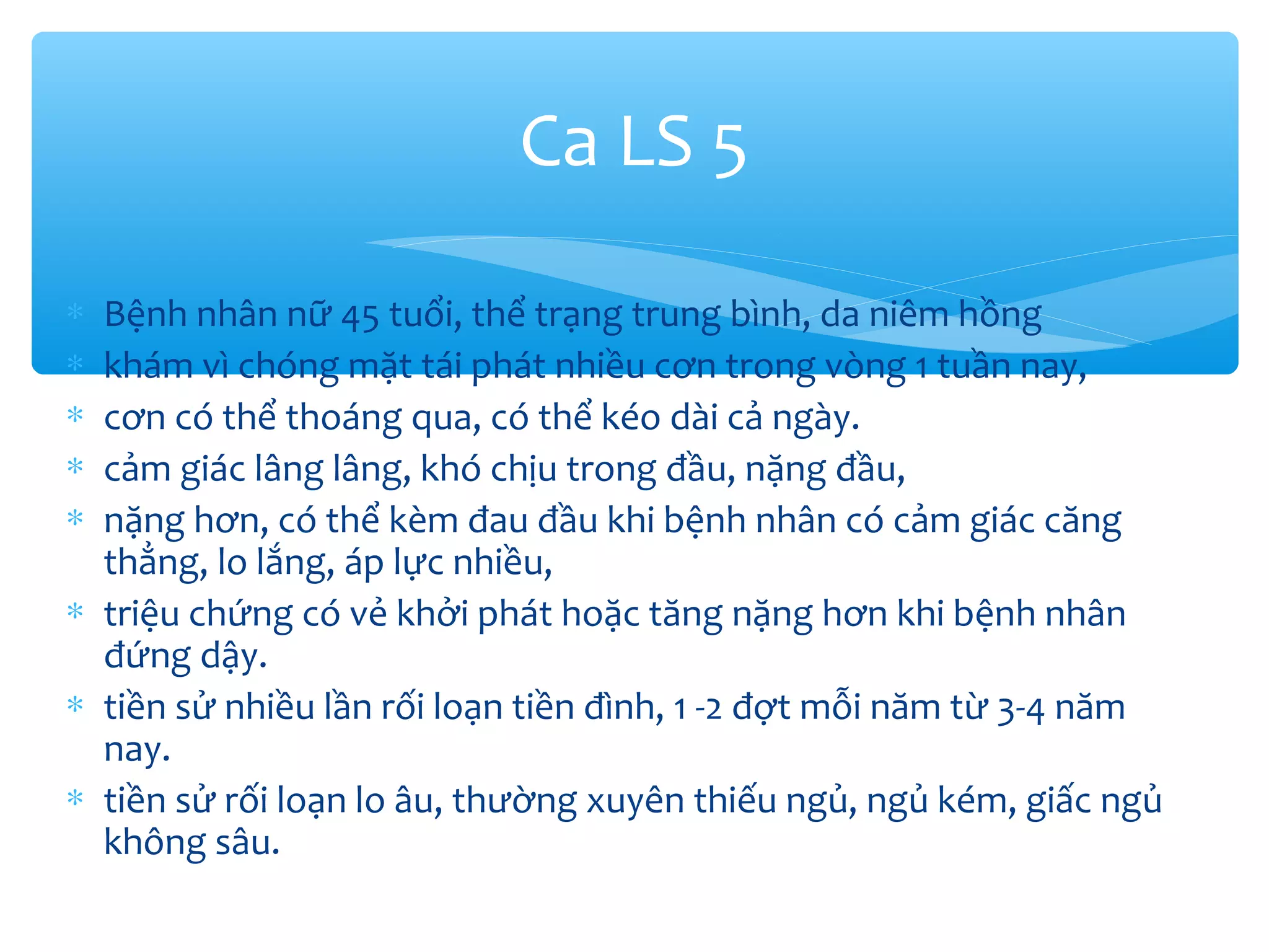 ∗ Bệnh nhân nữ 45 tuổi, thể trạng trung bình, da niêm hồng
∗ khám vì chóng mặt tái phát nhiều cơn trong vòng 1 tuần nay,
∗ cơn có thể thoáng qua, có thể kéo dài cả ngày.
∗ cảm giác lâng lâng, khó chịu trong đầu, nặng đầu,
∗ nặng hơn, có thể kèm đau đầu khi bệnh nhân có cảm giác căng
thẳng, lo lắng, áp lực nhiều,
∗ triệu chứng có vẻ khởi phát hoặc tăng nặng hơn khi bệnh nhân
đứng dậy.
∗ tiền sử nhiều lần rối loạn tiền đình, 1 -2 đợt mỗi năm từ 3-4 năm
nay.
∗ tiền sử rối loạn lo âu, thường xuyên thiếu ngủ, ngủ kém, giấc ngủ
không sâu.
Ca LS 5
 