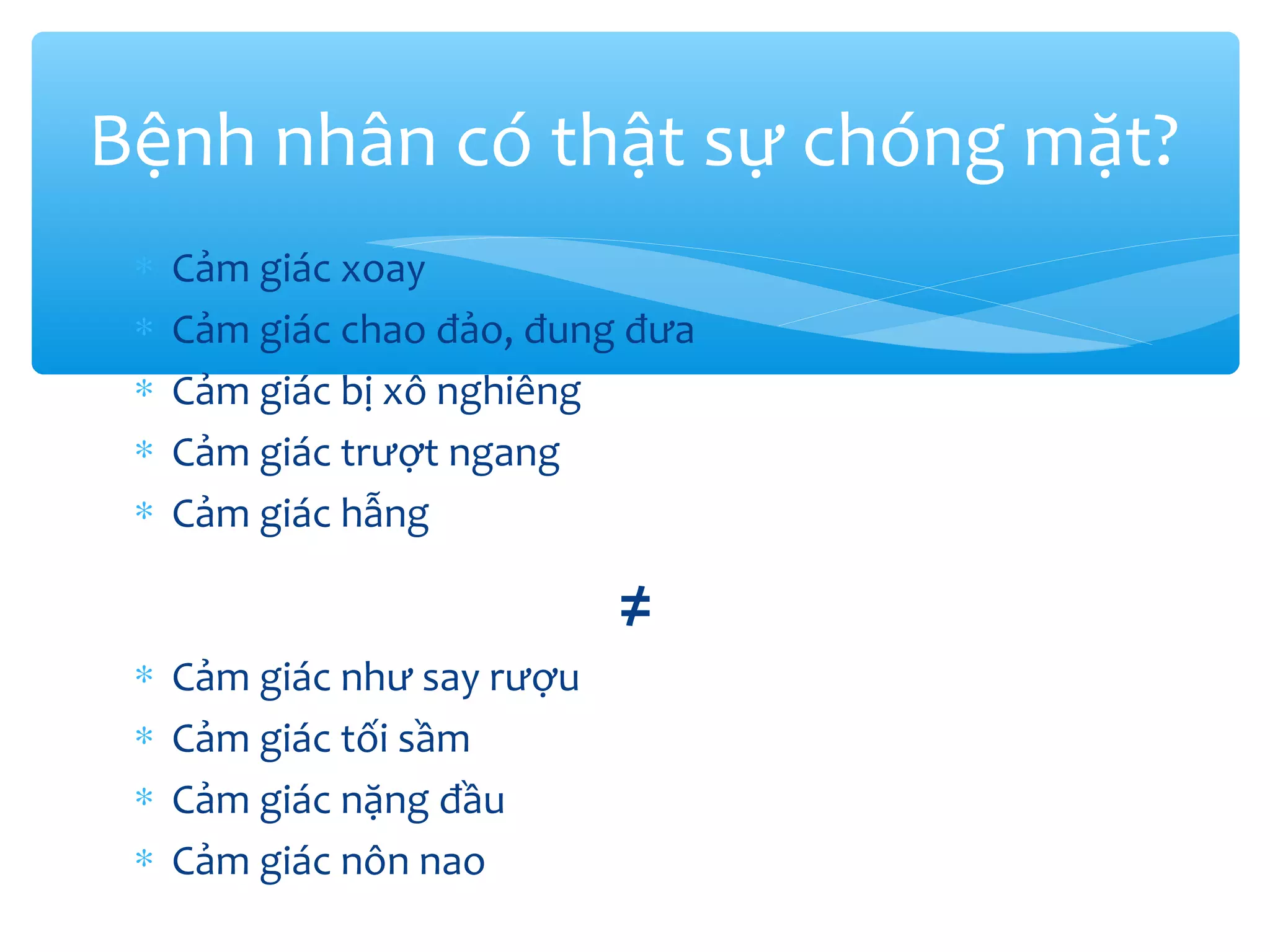 ∗ Cảm giác xoay
∗ Cảm giác chao đảo, đung đưa
∗ Cảm giác bị xô nghiêng
∗ Cảm giác trượt ngang
∗ Cảm giác hẫng
≠
∗ Cảm giác như say rượu
∗ Cảm giác tối sầm
∗ Cảm giác nặng đầu
∗ Cảm giác nôn nao
Bệnh nhân có thật sự chóng mặt?
 