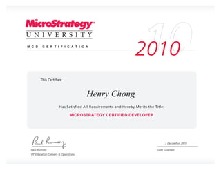 M C D     C E R T I F I C A T I O N

                                                         2010

                                       Henry Chong

                                MICROSTRATEGY CERTIFIED DEVELOPER




                                                                    3 December 2010

 Paul Rumsey
 VP, Education Delivery & Operations
 