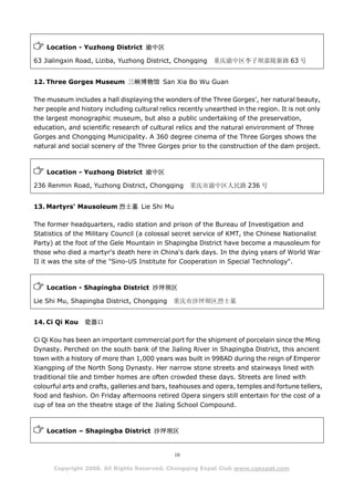 Location - Yuzhong District 渝中区

63 Jialingxin Road, Liziba, Yuzhong District, Chongqing     重庆渝中区李子坝嘉陵新路 63 号


12. Three Gorges Museum 三峡博物馆 San Xia Bo Wu Guan

The museum includes a hall displaying the wonders of the Three Gorges’, her natural beauty,
her people and history including cultural relics recently unearthed in the region. It is not only
the largest monographic museum, but also a public undertaking of the preservation,
education, and scientific research of cultural relics and the natural environment of Three
Gorges and Chongqing Municipality. A 360 degree cinema of the Three Gorges shows the
natural and social scenery of the Three Gorges prior to the construction of the dam project.



    Location - Yuzhong District 渝中区

236 Renmin Road, Yuzhong District, Chongqing        重庆市渝中区人民路 236 号


13. Martyrs' Mausoleum 烈士墓 Lie Shi Mu

The former headquarters, radio station and prison of the Bureau of Investigation and
Statistics of the Military Council (a colossal secret service of KMT, the Chinese Nationalist
Party) at the foot of the Gele Mountain in Shapingba District have become a mausoleum for
those who died a martyr's death here in China's dark days. In the dying years of World War
II it was the site of the "Sino-US Institute for Cooperation in Special Technology".



    Location - Shapingba District 沙坪坝区

Lie Shi Mu, Shapingba District, Chongqing      重庆市沙坪坝区烈士墓


14. Ci Qi Kou    瓷器口

Ci Qi Kou has been an important commercial port for the shipment of porcelain since the Ming
Dynasty. Perched on the south bank of the Jialing River in Shapingba District, this ancient
town with a history of more than 1,000 years was built in 998AD during the reign of Emperor
Xiangping of the North Song Dynasty. Her narrow stone streets and stairways lined with
traditional tile and timber homes are often crowded these days. Streets are lined with
colourful arts and crafts, galleries and bars, teahouses and opera, temples and fortune tellers,
food and fashion. On Friday afternoons retired Opera singers still entertain for the cost of a
cup of tea on the theatre stage of the Jialing School Compound.



    Location – Shapingba District 沙坪坝区


                                               10

      Copyright 2008. All Rights Reserved. Chongqing Expat Club www.cqexpat.com
 