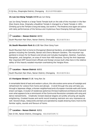 Ci Qi Kou, Shapingba District, Chongqing    重庆市沙坪坝区磁器口


15. Lao Jun Dong Temple 老君洞 Lao Jun Dong

Lao Jun Dong Temple is a large Taoist Temple built on the side of the mountain in the Nan
Shan Scenic Area. Originally a Buddhist Temple it changed to a Taoist Temple in 1851.
Climbing up to the Temple is long and steep, but worth it. The theatres once again are active
with daily performances of the famous and mysterious Face Changing Sichuan Opera.



    Location – Nanan District 南岸区

South Mountain Nan Shan, Nanan District, Chongqing       重庆市南岸区南山


16. South Mountain Park 南山公园 Nan Shan Gong Yuan

South Mountain Park is home to Chongqing’s Botanical Gardens, an amalgamation of several
gardens including the Camellia, Bonsai and Cherry Blossom Gardens. The mountain top
parkland is known for its flowers and shrubs and includes Huangshan, Daishan, Yuanshan,
Wangshan, and Jiangshan, an area of more than 400 hectares. During the Anti-Japanese
War important KMT Government officials and foreign envoys built villas here in the relative
safety of this heavily wooded mountain overlooking the Yangtze River.



    Location - Nanan District 南岸区

South Mountain Nan Shan, Nanan District, Chongqing       重庆市南岸区南山


17. Foreigner Street 洋人街 Yang Ren Jie

A remarkable blend of east and western culture, this site evokes some sense of nostalgia and
refreshment for visitors from home and abroad. A stroll through the area will take you
through a Japanese village, a Korean neighborhood and a European riverside walk with horse
drawn carriages. A cluster of residences epitomize Chinese traditional architectural style and
even what appears to be a reminiscent of the Communist Revolution complete with song and
dance reenactments. Creatively revised classical slogans are pretty amusing yet equally
enlightening. Crooked houses and world record breaking restroom are very impressive as
well. Several shops, restaurants and bars are operated by expats drawing many more to the
familiar sights, sounds and flavours of home.



    Location - Nanan District 南岸区

Dan Zi Shi, Nanan District, Chongqing    重庆市南岸区弹子石



                                              11

      Copyright 2008. All Rights Reserved. Chongqing Expat Club www.cqexpat.com
 