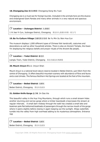 18. Chongqing Zoo 重庆动物园 Chongqing Dong Wu Yuan

Chongqing zoo is a must see for foreign tourists. Included in the animals here are the elusive
and endangered Giant Pandas and many other animals in a very natural and spacious
environment.



    Location – Jiulongpo District 九龙坡区

1 Xi Jiao Yi Cun, Jiulongpo District, Chongqing    重庆市九龙坡区西郊一村 1 号


19. Ba Yu Culture Village 巴渝民俗文化村 Ba Yu Min Su Wen Hua Cun

The museum displays 1,000 different types of Chinese folk handicraft, costumes and
decorations as well as other household articles. There is also an Ancient Temple, the Kwan
Yin displaying the religious beliefs and prayer rituals of the Ancient Ba people.



    Location – Yubei District 渝北区

Lianglu Town, Yubei District, Chongqing    重庆市渝北区两路镇


20. Mount Jinyun 缙云山 Jinyun Shan

Mount Jinyun is a national level nature reserve located in Beibei District, just 55km from the
centre of Chongqing. It offers beautiful mountain scenery with abundance of flora and fauna
and a cool climate. The famous Northern Hot Springs are located at the foot of the mountain.



    Location – Beibei District 北碚区

Beibei District, Chongqing   重庆市北碚区


21. Golden Knife Gorge 金刀峡 Jin Dao Xia

This beautiful valley in the Hua Ying Mountains, through which runs a small stream hides
another stunning and narrow gorge where a timber boardwalk crisscrosses the stream at
regular intervals. A small dam midway through the walk has created a small lake and
boatmen pole flat bottomed boatloads of passengers through the narrow mouth of the gorge
where it opens slightly before closing in again keeping out the sunlight. Wispy waterfalls
tumble into the valley from high overhead adding to its mysterious atmosphere. Entrance
Y60



    Location – Beibei District 北碚区

Beibei District, Chongqing   重庆市北碚区
                                              12

      Copyright 2008. All Rights Reserved. Chongqing Expat Club www.cqexpat.com
 