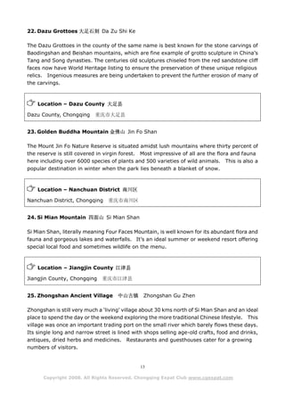 22. Dazu Grottoes 大足石刻 Da Zu Shi Ke

The Dazu Grottoes in the county of the same name is best known for the stone carvings of
Baodingshan and Beishan mountains, which are fine example of grotto sculpture in China’s
Tang and Song dynasties. The centuries old sculptures chiseled from the red sandstone cliff
faces now have World Heritage listing to ensure the preservation of these unique religious
relics. Ingenious measures are being undertaken to prevent the further erosion of many of
the carvings.



    Location – Dazu County 大足县

Dazu County, Chongqing     重庆市大足县


23. Golden Buddha Mountain 金佛山 Jin Fo Shan

The Mount Jin Fo Nature Reserve is situated amidst lush mountains where thirty percent of
the reserve is still covered in virgin forest. Most impressive of all are the flora and fauna
here including over 6000 species of plants and 500 varieties of wild animals. This is also a
popular destination in winter when the park lies beneath a blanket of snow.



    Location – Nanchuan District 南川区

Nanchuan District, Chongqing     重庆市南川区


24. Si Mian Mountain 四面山 Si Mian Shan

Si Mian Shan, literally meaning Four Faces Mountain, is well known for its abundant flora and
fauna and gorgeous lakes and waterfalls. It’s an ideal summer or weekend resort offering
special local food and sometimes wildlife on the menu.



    Location – Jiangjin County 江津县

Jiangjin County, Chongqing    重庆市江津县


25. Zhongshan Ancient Village        中山古镇      Zhongshan Gu Zhen

Zhongshan is still very much a ‘living’ village about 30 kms north of Si Mian Shan and an ideal
place to spend the day or the weekend exploring the more traditional Chinese lifestyle. This
village was once an important trading port on the small river which barely flows these days.
Its single long and narrow street is lined with shops selling age-old crafts, food and drinks,
antiques, dried herbs and medicines. Restaurants and guesthouses cater for a growing
numbers of visitors.


                                              13

      Copyright 2008. All Rights Reserved. Chongqing Expat Club www.cqexpat.com
 