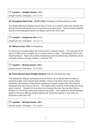 Location – Jiangjin County 江津县

Jiangjin County, Chongqing   重庆市江津县


26. Chongqing Safari Park      重庆野生动物园 Chongqing Ye Sheng Dong Wu Yuan

The largest National Ecological Tourist Park in China. It is home to more than 30,000 wild
animals of some 430 species from 14 countries around the world. There are both protected
and rare and endangered species on display such as the white tiger.



    Location – Yongchuan City 永川市

Yongchuan City, Chongqing     重庆市永川市


27. Hibiscus Cave 芙蓉洞 Fu Rong Dong

Fu Rong Cave is located above the Fu Rong River in Wulong County. The main part of the
cave is 2,700 metres in length and 3.7 square metres in area. The Splendid Cave is the
most impressive. Nearly 30 varieties of stalactites can be found growing, chiseled by nature
into every manner of exotic imagery. Entrance Y70



    Location – Wulong County 武隆县

Wulong County, Chongqing     重庆市武隆县


28. Three Natural Stone Bridges Geopark 天坑三桥 Tian Keng San Qiao

This spectacular Geopark showcases some of China’s not so typical Karst formations:
beautiful gorges, three natural stone bridges, massive sink holes, fissure caves, flying
waterfalls, wet limestone flows and an underground stream system that intermittently
disappears over the course of 19 kms. This region easily rivals the Three Gorges but rarely
gets a mention. Situated 30 mins drive from Wulong City near Xian Nu Shan Nature
Reserve it is one of two areas with access to the public. The smaller but equally beautiful
section of the park offering similarly spectacular hiking and scenery is Shui Long xia.
Entrance to each park Y50



    Location – Wulong County 武隆县

Wulong County, Chongqing     重庆市武隆县




                                             14

      Copyright 2008. All Rights Reserved. Chongqing Expat Club www.cqexpat.com
 