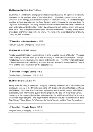 29. Fishing City 钓鱼城 Diao Yu Cheng

Established in 1242 Diao Yu Cheng is a fortified compound covering 2.5 sq kms in the Diao Yu
Mountains on the southern shore of the Jialing River. It overlooks the junction of two
tributaries of the Jialing just outside Heyang Town in Hechuan County. In 1258 the Mongols
launched a three-way attack on the Song Dynasty, and in February the next year Diao Yu
City found itself besieged. The Song army mounted a valiant counterattack that lasted for 36
years and made worldwide military history by withstanding such a strong enemy with such a
weak force. This prompted some European historians to laud Diao Yu Cheng as the "Mecca
of the East" and "Where God broke his whip". The ruins of the ancient battlefield of Diao Yu
Cheng are well preserved.



    Location – Hechuan County 合川县

Hechuan CCounty, Chongqing      重庆市合川县


30. Ghost City 丰都鬼城       Fengdu

Fengdu was called Pingdu in ancient times. It is the so-called "Abode of Ghosts": "The dead
come to Fengdu and the devils go to hell" according to the superstitious legend. Though
Fengdu is surrounded by myths, it is a quiet and majestic site. From the Temple at the peak
of Pingdu Mountain now called Ming Mountain, there’s a wonderful panorama of the Yangtze
River and the new Fengdu City on the opposite bank.



    Location – Fengdu County 丰都县

Fengdu County, Chongqing     重庆市丰都县


31. Three Gorges 三峡 San Xia

Sailing down the Yangtze River from Chongqing to Yichang allows visitors to see up close, the
spectacular scenery of the Three Gorges along with its splendid cultural heritage and fabled
local folklore. The cruise, which combines sightseeing with scientific, artistic and folklore
exploration, is an international quality tourist program. The 193-km-long Three Gorges,
consisting of the majestic Qutang Xia, statuesque Wu Xia and ferocious Xiling Xia, is one of
the world's major canyons. The major historic attractions include Fengdu Mountain, Baidi
City, Shibao Village, Zhang Fei's Temple, Qu Yuan's Temple, and the Three Gorges Dam.



    Location – Fengjie County 奉节县

Fengjie County, Chongqing    重庆市奉节县




                                             15

      Copyright 2008. All Rights Reserved. Chongqing Expat Club www.cqexpat.com
 