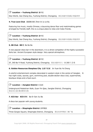 Location – Yuzhong District 渝中区

Deyi World, Jiao Chang Kou, Yuzhong District, Chongqing     重庆市渝中区较场口得意世界


4. True Love Club 真爱俱乐部 Zhen Ai Ju Le Bu

Featuring live music, mostly Chinese, a bouncing dance floor and matchmaking games
arranged by friendly staff, this is a unique place to relax and make friends.



    Location – Yuzhong District 渝中区

Deyi World, Jiao Chang Kou, Yuzhong District, Chongqing     重庆市渝中区较场口得意世界


5. 88 Club 88 吧 Ba Ba Ba

A new popular disco bar in the downtown, it is a direct competitor of the highly successful
Soho bar. Ancient European style design. Very special atmosphere.



    Location – Yuzhong District 渝中区

2F, 260 Ba Yi Road, Yuzhong District, Chongqing    重庆市渝中区八一路 260 号 2 楼


6. Golden Resources Sleepless City 金源不夜城            Jin Yuan Bu Ye Cheng

A colorful entertainment complex decorated in western-style in the centre of Jiangbei. It
has night clubs, saunas, gym, swimming pool, double-decker disco club, supermarket,
boutique shops and a food court.



    Location – Jiangbei District 江北区

Underground Pedestrian Walk, Guan Yin Qiao, Jiangbei District, Chongqing
重庆市江北区观音桥步行街


7. 823 Bar   823 酒吧     Ba Er San Jiu Ba

A disco bar popular with young students.



    Location – Shapingba District 沙坪坝区

Three Gorges Square, Shapingba District, Chongqing     重庆市沙坪坝区三峡广场



                                            17

      Copyright 2008. All Rights Reserved. Chongqing Expat Club www.cqexpat.com
 