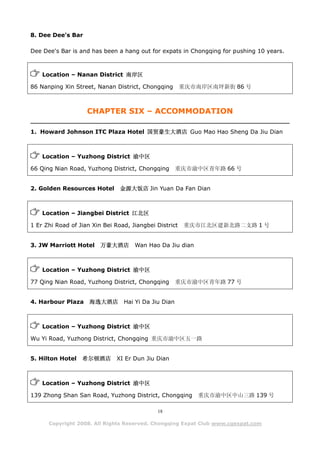 8. Dee Dee's Bar

Dee Dee's Bar is and has been a hang out for expats in Chongqing for pushing 10 years.



    Location – Nanan District 南岸区

86 Nanping Xin Street, Nanan District, Chongqing        重庆市南岸区南坪新街 86 号



                    CHAPTER SIX – ACCOMMODATION

1. Howard Johnson ITC Plaza Hotel 国贸豪生大酒店 Guo Mao Hao Sheng Da Jiu Dian



    Location – Yuzhong District 渝中区

66 Qing Nian Road, Yuzhong District, Chongqing        重庆市渝中区青年路 66 号


2. Golden Resources Hotel       金源大饭店 Jin Yuan Da Fan Dian



    Location – Jiangbei District 江北区

1 Er Zhi Road of Jian Xin Bei Road, Jiangbei District   重庆市江北区建新北路二支路 1 号


3. JW Marriott Hotel     万豪大酒店       Wan Hao Da Jiu dian



    Location – Yuzhong District 渝中区

77 Qing Nian Road, Yuzhong District, Chongqing        重庆市渝中区青年路 77 号


4. Harbour Plaza     海逸大酒店       Hai Yi Da Jiu Dian



    Location – Yuzhong District 渝中区

Wu Yi Road, Yuzhong District, Chongqing 重庆市渝中区五一路


5. Hilton Hotel   希尔顿酒店        XI Er Dun Jiu Dian



    Location – Yuzhong District 渝中区

139 Zhong Shan San Road, Yuzhong District, Chongqing       重庆市渝中区中山三路 139 号

                                             18

      Copyright 2008. All Rights Reserved. Chongqing Expat Club www.cqexpat.com
 