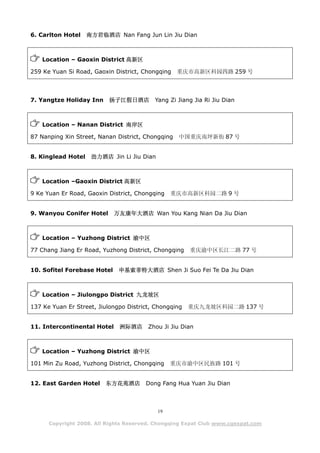 6. Carlton Hotel    南方君临酒店 Nan Fang Jun Lin Jiu Dian



    Location – Gaoxin District 高新区

259 Ke Yuan Si Road, Gaoxin District, Chongqing    重庆市高新区科园四路 259 号




7. Yangtze Holiday Inn    扬子江假日酒店         Yang Zi Jiang Jia Ri Jiu Dian



    Location – Nanan District 南岸区

87 Nanping Xin Street, Nanan District, Chongqing   中国重庆南坪新街 87 号


8. Kinglead Hotel    劲力酒店 Jin Li Jiu Dian



    Location –Gaoxin District 高新区

9 Ke Yuan Er Road, Gaoxin District, Chongqing    重庆市高新区科园二路 9 号


9. Wanyou Conifer Hotel      万友康年大酒店 Wan You Kang Nian Da Jiu Dian



    Location – Yuzhong District 渝中区

77 Chang Jiang Er Road, Yuzhong District, Chongqing    重庆渝中区长江二路 77 号


10. Sofitel Forebase Hotel    申基索菲特大酒店 Shen Ji Suo Fei Te Da Jiu Dian



    Location – Jiulongpo District 九龙坡区

137 Ke Yuan Er Street, Jiulongpo District, Chongqing   重庆九龙坡区科园二路 137 号


11. Intercontinental Hotel    洲际酒店      Zhou Ji Jiu Dian



    Location – Yuzhong District 渝中区

101 Min Zu Road, Yuzhong District, Chongqing     重庆市渝中区民族路 101 号


12. East Garden Hotel    东方花苑酒店        Dong Fang Hua Yuan Jiu Dian



                                            19

      Copyright 2008. All Rights Reserved. Chongqing Expat Club www.cqexpat.com
 