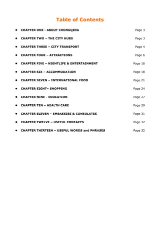 Table of Contents

 CHAPTER ONE - ABOUT CHONGQING                  Page 3

 CHAPTER TWO – THE CITY HUBS                    Page 3

 CHAPTER THREE – CITY TRANSPORT                 Page 4

 CHAPTER FOUR – ATTRACTIONS                     Page 6

 CHAPTER FIVE – NIGHTLIFE & ENTERTAINMENT      Page 16

 CHAPTER SIX – ACCOMMODATION                   Page 18

 CHAPTER SEVEN – INTERNATIONAL FOOD            Page 21

 CHAPTER EIGHT– SHOPPING                       Page 24

 CHAPTER NINE - EDUCATION                      Page 27

 CHAPTER TEN – HEALTH CARE                     Page 29

 CHAPTER ELEVEN – EMBASSIES & CONSULATES       Page 31

 CHAPTER TWELVE – USEFUL CONTACTS              Page 32

 CHAPTER THIRTEEN – USEFUL WORDS and PHRASES   Page 32
 