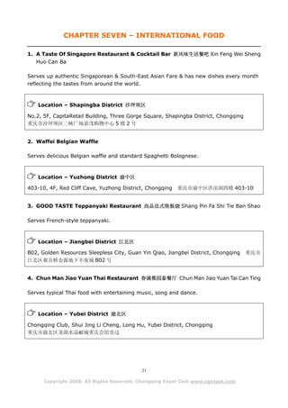 CHAPTER SEVEN – INTERNATIONAL FOOD

1. A Taste Of Singapore Restaurant & Cocktail Bar 新风味生活餐吧 Xin Feng Wei Sheng
   Huo Can Ba

Serves up authentic Singaporean & South-East Asian Fare & has new dishes every month
reflecting the tastes from around the world.



    Location – Shapingba District 沙坪坝区

No.2, 5F, CapitaRetail Building, Three Gorge Square, Shapingba District, Chongqing
重庆市沙坪坝区三峡广场嘉茂购物中心 5 楼 2 号


2. Waffei Belgian Waffle

Serves delicious Belgian waffle and standard Spaghetti Bolognese.



    Location – Yuzhong District 渝中区

403-10, 4F, Red Cliff Cave, Yuzhong District, Chongqing   重庆市渝中区洪崖洞四楼 403-10


3. GOOD TASTE Teppanyaki Restaurant 尚品法式铁板烧 Shang Pin Fa Shi Tie Ban Shao

Serves French-style teppanyaki.



    Location – Jiangbei District 江北区

B02, Golden Resources Sleepless City, Guan Yin Qiao, Jiangbei District, Chongqing    重庆市
江北区观音桥金源地下不夜城 B02 号


4. Chun Man Jiao Yuan Thai Restaurant 春满蕉园泰餐厅 Chun Man Jiao Yuan Tai Can Ting

Serves typical Thai food with entertaining music, song and dance.



    Location – Yubei District 渝北区

Chongqing Club, Shui Jing Li Cheng, Long Hu, Yubei District, Chongqing
重庆市渝北区龙湖水晶郦城重庆会馆旁边




                                           21

      Copyright 2008. All Rights Reserved. Chongqing Expat Club www.cqexpat.com
 