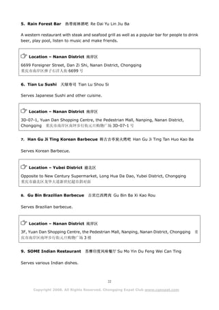 5. Rain Forest Bar     热带雨林酒吧 Re Dai Yu Lin Jiu Ba

A western restaurant with steak and seafood grill as well as a popular bar for people to drink
beer, play pool, listen to music and make friends.



    Location – Nanan District 南岸区

6699 Foreigner Street, Dan Zi Shi, Nanan District, Chongqing
重庆市南岸区弹子石洋人街 6699 号


6. Tian Lu Sushi     天绿寿司 Tian Lu Shou Si

Serves Japanese Sushi and other cuisine.



    Location – Nanan District 南岸区

3D-07-1, Yuan Dan Shopping Centre, the Pedestrian Mall, Nanping, Nanan District,
Chongqing 重庆市南岸区南坪步行街元旦购物广场 3D-07-1 号


7. Han Gu Ji Ting Korean Barbecue 韩古吉亭炭火烤吧 Han Gu Ji Ting Tan Huo Kao Ba


Serves Korean Barbecue.



    Location – Yubei District 渝北区

Opposite to New Century Supermarket, Long Hua Da Dao, Yubei District, Chongqing
重庆市渝北区龙华大道新世纪超市斜对面


8. Gu Bin Brazilian Barbecue       古宾巴西烤肉 Gu Bin Ba Xi Kao Rou

Serves Brazilian barbecue.



    Location – Nanan District 南岸区

3F, Yuan Dan Shopping Centre, the Pedestrian Mall, Nanping, Nanan District, Chongqing      重
庆市南岸区南坪步行街元旦购物广场 3 楼


9. SOME Indian Restaurant        苏摩印度风味餐厅 Su Mo Yin Du Feng Wei Can Ting

Serves various Indian dishes.



                                              22

      Copyright 2008. All Rights Reserved. Chongqing Expat Club www.cqexpat.com
 