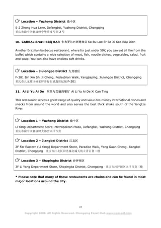 Location – Yuzhong District 渝中区

5-2 Zhong Hua Lane, Jiefangbei, Yuzhong District, Chongqing
重庆市渝中区解放碑中华巷 5 号附 2 号


10. CABRAL Brazil BBQ BAR 卡布罗尔巴西烤肉店 Ka Bu Luo Er Ba Xi Kao Rou Dian


Another Brazilian barbecue restaurant. where for just under 50Y, you can eat all like from the
buffet which contains a wide selection of meat, fish, noodle dishes, vegetables, salad, fruit
and soup. You can also have endless soft drinks.



    Location – Jiulongpo District 九龙坡区

F-301 Bin Xin Shi Ji Cheng, Pedestrian Walk, Yangjiaping, Jiulongpo District, Chongqing
重庆市九龙坡区杨家坪步行街斌鑫世纪城 F-301


11. Ai Li Yu Ai De    阿里与艾德西餐厅 Ai Li Yu Ai De Xi Can Ting

This restaurant serves a great range of quality and value-for-money international dishes and
snacks from around the world and also serves the best thick shake south of the Yangtze
River.



    Location 1 – Yuzhong District 渝中区

Li Yang Department Store, Metropolitan Plaza, Jiefangbei, Yuzhong District, Chongqing
重庆市渝中区解放碑大都会立洋百货


    Location 2 – Jiangbei District 江北区

2F Far Eastern (Li Yang) Department Store, Paradise Walk, Yang Guan Cheng, Jiangbei
District, Chongqing 重庆市江北区阳光城北城天街立洋百货二楼


    Location 3 – Shapingba District 沙坪坝区

3F Li Yang Department Store, Shapingba District, Chongqing       重庆市沙坪坝区立洋百货三楼


* Please note that many of these restaurants are chains and can be found in most
major locations around the city.




                                              23

      Copyright 2008. All Rights Reserved. Chongqing Expat Club www.cqexpat.com
 