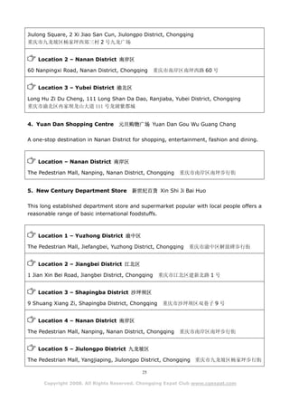 Jiulong Square, 2 Xi Jiao San Cun, Jiulongpo District, Chongqing
重庆市九龙坡区杨家坪西郊三村 2 号九龙广场


    Location 2 – Nanan District 南岸区

60 Nanpingxi Road, Nanan District, Chongqing        重庆市南岸区南坪西路 60 号


    Location 3 – Yubei District 渝北区

Long Hu Zi Du Cheng, 111 Long Shan Da Dao, Ranjiaba, Yubei District, Chongqing
重庆市渝北区冉家坝龙山大道 111 号龙湖紫都城


4. Yuan Dan Shopping Centre        元旦购物广场 Yuan Dan Gou Wu Guang Chang

A one-stop destination in Nanan District for shopping, entertainment, fashion and dining.



    Location – Nanan District 南岸区

The Pedestrian Mall, Nanping, Nanan District, Chongqing   重庆市南岸区南坪步行街


5. New Century Department Store         新世纪百货 Xin Shi Ji Bai Huo

This long established department store and supermarket popular with local people offers a
reasonable range of basic international foodstuffs.



    Location 1 – Yuzhong District 渝中区

The Pedestrian Mall, Jiefangbei, Yuzhong District, Chongqing   重庆市渝中区解放碑步行街


    Location 2 – Jiangbei District 江北区

1 Jian Xin Bei Road, Jiangbei District, Chongqing    重庆市江北区建新北路 1 号


    Location 3 – Shapingba District 沙坪坝区

9 Shuang Xiang Zi, Shapingba District, Chongqing      重庆市沙坪坝区双巷子 9 号


    Location 4 – Nanan District 南岸区

The Pedestrian Mall, Nanping, Nanan District, Chongqing   重庆市南岸区南坪步行街


    Location 5 – Jiulongpo District 九龙坡区

The Pedestrian Mall, Yangjiaping, Jiulongpo District, Chongqing 重庆市九龙坡区杨家坪步行街

                                            25

      Copyright 2008. All Rights Reserved. Chongqing Expat Club www.cqexpat.com
 