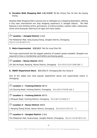 6. Paradise Walk Shopping Mall 北城天街购物广场 Bei Cheng Tian Jie Gou Wu Guang
   Chang

Paradise Walk Shopping Mall is second only to Jiefangbei as a shopping destination, offering
a first class international one stop shopping experience in Jiangbei District. The Mall
features a rock climbing centre, gymnasium, a cinema complex, outdoor cafes, restaurants,
stores amd boutiques catering to all ages and many tastes.



    Location – Jiangbei District 江北区

The Pedestrian Mall, Yang Guang Cheng, Jiangbei District, Chongqing
重庆市江北区观音桥步行街


7. Metro Supermarket       麦德龙超市 Mai De Long Chao Shi

This huge supermarket has the biggest selection of western goods available. Shoppers are
required to have a membership card before purchasing goods.

    Location – Nanan District 南岸区

101 Bai He Road, Nanping, Nanan District, Chongqing     重庆市南岸区南坪白鹤路 101 号


8. CBEST Department Store        重庆百货公司 Chongqing Bai Huo Gong Si

One of the oldest and most popular department stores and supermarket chains in
Chongqing.



    Location 1 – Yuzhong District 渝中区

116 Zourong Road, Yuzhong District, Chongqing      重庆市渝中区邹容路 116 号


    Location 2 – Yuzhong District 渝中区

2 Minquan Road, Yuzhong District, Chongqing       重庆市渝中区民权路 2 号


    Location 3 – Nanan District 南岸区

1 Nanping Zheng Street, Nanan District, Chongqing     重庆市南岸区南坪正街一号


    Location 4 – Jiangbei District 江北区

The Pedestrian Mall, Guanyinqiao, Jiangbei District, Chongqing   重庆市江北区观音桥步行街



                                             26

      Copyright 2008. All Rights Reserved. Chongqing Expat Club www.cqexpat.com
 