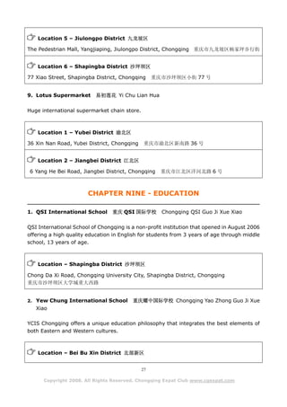 Location 5 – Jiulongpo District 九龙坡区

The Pedestrian Mall, Yangjiaping, Jiulongpo District, Chongqing 重庆市九龙坡区杨家坪步行街


    Location 6 – Shapingba District 沙坪坝区

77 Xiao Street, Shapingba District, Chongqing      重庆市沙坪坝区小街 77 号


9. Lotus Supermarket       易初莲花 Yi Chu Lian Hua

Huge international supermarket chain store.



    Location 1 – Yubei District 渝北区

36 Xin Nan Road, Yubei District, Chongqing    重庆市渝北区新南路 36 号


    Location 2 – Jiangbei District 江北区

 6 Yang He Bei Road, Jiangbei District, Chongqing    重庆市江北区洋河北路 6 号



                        CHAPTER NINE - EDUCATION

1. QSI International School      重庆 QSI 国际学校         Chongqing QSI Guo Ji Xue Xiao

QSI International School of Chongqing is a non-profit institution that opened in August 2006
offering a high quality education in English for students from 3 years of age through middle
school, 13 years of age.



    Location – Shapingba District 沙坪坝区

Chong Da Xi Road, Chongqing University City, Shapingba District, Chongqing
重庆市沙坪坝区大学城重大西路


2. Yew Chung International School        重庆耀中国际学校 Chongqing Yao Zhong Guo Ji Xue
   Xiao

YCIS Chongqing offers a unique education philosophy that integrates the best elements of
both Eastern and Western cultures.



    Location – Bei Bu Xin District 北部新区


                                              27

      Copyright 2008. All Rights Reserved. Chongqing Expat Club www.cqexpat.com
 