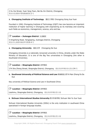 2 Hu Xia Street, Yuan Yang Town, Bei Bu Xin District, Chongqing
重庆市北部新区鸳鸯镇湖霞街 2 号


3. Chongqing Institute of Technology        重庆工学院 Chongqing Gong Xue Yuan

Founded in 1940, Chongqing Institute of Technology (CQIT) has now become an important
institution of higher learning in Chongqing with engineering as its mainstay and covering
such fields as economics, management, science, arts and law.



    Location – Jiulongpo District 九龙坡区

4 Xingsheng Road, Yangjiaping, Jiulongpo District, Chongqing
重庆市九龙坡区杨家坪兴胜路 4 号


4. Chongqing University      重庆大学      Chongqing Da Xue

Chongqing University is a nationally renowned university in China, directly under the State
Ministry of Education. It is one of the Big Two universities in Chongqing (the other is
Southwest University).



    Location – Shapingba District 沙坪坝区

174 Sha Zheng Street, Shapingba District, Chongqing     重庆市沙坪坝区沙正街 174 号


5. Southwest University of Political Science and Law 西南政法大学 Xi Nan Zheng Fa Da
   Xue

Key university of Political Science and Law in Southwest China



    Location – Shapingba District 沙坪坝区

Lieshimu, Shapingba District, Chongqing   重庆市沙坪坝区烈士墓


6. Sichuan International Studies University 四川外语学院 Sichuan Wai Yu Xue Yuan


Sichuan International Studies University (SISU) is the only institution in southwest China
specialized in foreign language studies.



    Location – Shapingba District 沙坪坝区

Lieshimu, Shapingba District, Chongqing   重庆市沙坪坝区烈士墓

                                            28

      Copyright 2008. All Rights Reserved. Chongqing Expat Club www.cqexpat.com
 