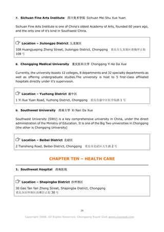 7. Sichuan Fine Arts Institute       四川美术学院 Sichuan Mei Shu Xue Yuan

Sichuan Fine Arts Institute is one of China's oldest Academy of Arts, founded 60 years ago,
and the only one of it’s kind in Southwest China.



    Location – Jiulongpo District 九龙坡区

108 Huangjueping Zheng Street, Jiulongpo District, Chongqing        重庆市九龙坡区黄桷坪正街
108 号


8. Chongqing Medical University         重庆医科大学 Chongqing Yi Ke Da Xue

Currently, the university boasts 12 colleges, 8 departments and 32 specialty departments as
well as offering undergraduate studies.The university is host to 5 first-class affiliated
hospitals directly under it’s supervision.



    Location – Yuzhong District 渝中区

1 Yi Xue Yuan Road, Yuzhong District, Chongqing      重庆市渝中区医学院路 1 号


9. Southwest University       西南大学 Xi Nan Da Xue

Southwest University (SWU) is a key comprehensive university in China, under the direct
administration of the Ministry of Education. It is one of the Big Two universities in Chongqing
(the other is Chongqing University)



    Location – Beibei District 北碚区

2 Tiansheng Road, Beibei District, Chongqing       重庆市北碚区天生路 2 号



                        CHAPTER TEN – HEALTH CARE

1. Southwest Hospital       西南医院



    Location – Shapingba District 沙坪坝区

30 Gao Tan Yan Zheng Street, Shapingba District, Chongqing
重庆市沙坪坝区高滩岩正街 30 号




                                              29

      Copyright 2008. All Rights Reserved. Chongqing Expat Club www.cqexpat.com
 