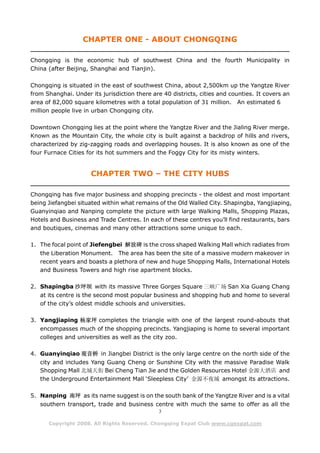 CHAPTER ONE - ABOUT CHONGQING

Chongqing is the economic hub of southwest China and the fourth Municipality in
China (after Beijing, Shanghai and Tianjin).

Chongqing is situated in the east of southwest China, about 2,500km up the Yangtze River
from Shanghai. Under its jurisdiction there are 40 districts, cities and counties. It covers an
area of 82,000 square kilometres with a total population of 31 million. An estimated 6
million people live in urban Chongqing city.

Downtown Chongqing lies at the point where the Yangtze River and the Jialing River merge.
Known as the Mountain City, the whole city is built against a backdrop of hills and rivers,
characterized by zig-zagging roads and overlapping houses. It is also known as one of the
four Furnace Cities for its hot summers and the Foggy City for its misty winters.


                      CHAPTER TWO – THE CITY HUBS

Chongqing has five major business and shopping precincts - the oldest and most important
being Jiefangbei situated within what remains of the Old Walled City. Shapingba, Yangjiaping,
Guanyinqiao and Nanping complete the picture with large Walking Malls, Shopping Plazas,
Hotels and Business and Trade Centres. In each of these centres you’ll find restaurants, bars
and boutiques, cinemas and many other attractions some unique to each.

1. The focal point of Jiefengbei 解放碑 is the cross shaped Walking Mall which radiates from
   the Liberation Monument. The area has been the site of a massive modern makeover in
   recent years and boasts a plethora of new and huge Shopping Malls, International Hotels
   and Business Towers and high rise apartment blocks.

2. Shapingba 沙坪坝 with its massive Three Gorges Square 三峡广场 San Xia Guang Chang
   at its centre is the second most popular business and shopping hub and home to several
   of the city’s oldest middle schools and universities.

3. Yangjiaping 杨家坪 completes the triangle with one of the largest round-abouts that
   encompasses much of the shopping precincts. Yangjiaping is home to several important
   colleges and universities as well as the city zoo.

4. Guanyinqiao 观音桥 in Jiangbei District is the only large centre on the north side of the
   city and includes Yang Guang Cheng or Sunshine City with the massive Paradise Walk
   Shopping Mall 北城天街 Bei Cheng Tian Jie and the Golden Resources Hotel 金源大酒店 and
   the Underground Entertainment Mall ‘Sleepless City’ 金源不夜城 amongst its attractions.

5. Nanping 南坪 as its name suggest is on the south bank of the Yangtze River and is a vital
   southern transport, trade and business centre with much the same to offer as all the
                                               3

      Copyright 2008. All Rights Reserved. Chongqing Expat Club www.cqexpat.com
 
