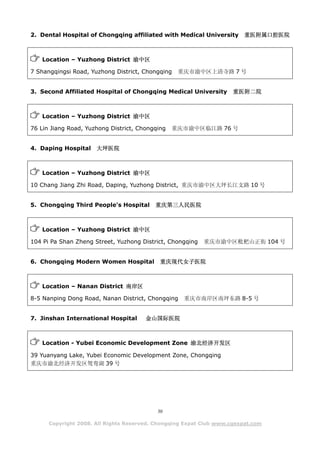 2. Dental Hospital of Chongqing affiliated with Medical University 重医附属口腔医院



   Location – Yuzhong District 渝中区

7 Shangqingsi Road, Yuzhong District, Chongqing   重庆市渝中区上清寺路 7 号


3. Second Affiliated Hospital of Chongqing Medical University        重医附二院



   Location – Yuzhong District 渝中区

76 Lin Jiang Road, Yuzhong District, Chongqing   重庆市渝中区临江路 76 号


4. Daping Hospital    大坪医院



   Location – Yuzhong District 渝中区

10 Chang Jiang Zhi Road, Daping, Yuzhong District, 重庆市渝中区大坪长江支路 10 号


5. Chongqing Third People's Hospital      重庆第三人民医院



   Location – Yuzhong District 渝中区

104 Pi Pa Shan Zheng Street, Yuzhong District, Chongqing   重庆市渝中区枇杷山正街 104 号


6. Chongqing Modern Women Hospital          重庆现代女子医院



   Location – Nanan District 南岸区

8-5 Nanping Dong Road, Nanan District, Chongqing    重庆市南岸区南坪东路 8-5 号


7. Jinshan International Hospital      金山国际医院



   Location - Yubei Economic Development Zone 渝北经济开发区

39 Yuanyang Lake, Yubei Economic Development Zone, Chongqing
重庆市渝北经济开发区鸳鸯湖 39 号




                                           30

      Copyright 2008. All Rights Reserved. Chongqing Expat Club www.cqexpat.com
 