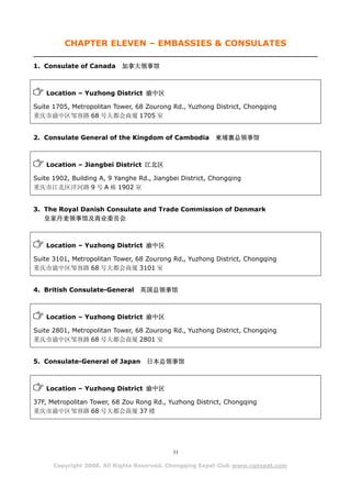 CHAPTER ELEVEN – EMBASSIES & CONSULATES

1. Consulate of Canada      加拿大领事馆



    Location – Yuzhong District 渝中区

Suite 1705, Metropolitan Tower, 68 Zourong Rd., Yuzhong District, Chongqing
重庆市渝中区邹容路 68 号大都会商厦 1705 室


2. Consulate General of the Kingdom of Cambodia          柬埔寨总领事馆



    Location – Jiangbei District 江北区

Suite 1902, Building A, 9 Yanghe Rd., Jiangbei District, Chongqing
重庆市江北区洋河路 9 号 A 栋 1902 室


3. The Royal Danish Consulate and Trade Commission of Denmark
   皇家丹麦领事馆及商业委员会



    Location – Yuzhong District 渝中区

Suite 3101, Metropolitan Tower, 68 Zourong Rd., Yuzhong District, Chongqing
重庆市渝中区邹容路 68 号大都会商厦 3101 室


4. British Consulate-General     英国总领事馆



    Location – Yuzhong District 渝中区

Suite 2801, Metropolitan Tower, 68 Zourong Rd., Yuzhong District, Chongqing
重庆市渝中区邹容路 68 号大都会商厦 2801 室


5. Consulate-General of Japan       日本总领事馆



    Location – Yuzhong District 渝中区

37F, Metropolitan Tower, 68 Zou Rong Rd., Yuzhong District, Chongqing
重庆市渝中区邹容路 68 号大都会商厦 37 楼




                                            31

      Copyright 2008. All Rights Reserved. Chongqing Expat Club www.cqexpat.com
 