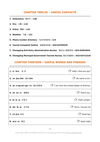 CHAPTER TWELVE – USEFUL CONTACTS

1. Ambulance      救护车 : 120

2. Fire 火警 : 119

3. Police 警察 : 110

4. Weather      气象 : 121

5. Phone number directory:      电话号码查询 : 114

6. Tourist Complaint Hotline    旅游投诉热线 : 023-63705525

7. Chongqing Exit-Entry Administration Bureau        重庆出入境管理局 : 023-63962043

8. Chongqing Municipal Government Tourism Bureau 重庆市旅游局 : 023-63712218


     CHAPTER THIRTEEN – USEFUL WORDS AND PHRASES


1. nǐ hǎo    你 好                                                    Hello / How are you?



2. wǒ jiào Jim 我叫 Jim                                                   My name is Jim.



3. wǒ cóng měi guó lái 我从美国来                    I am from the United States of America.



4. xiè xiè nǐ   谢谢你                                                          Thank you.



5. bú kè qì 不客气                                                           That’s alright.



6. duì bù qǐ    对不起                                                   Sorry / excuse me



7. zài jiàn 再见                                                                    Good bye



8. wǎn ān    晚安                                                              Good night



                                           32

      Copyright 2008. All Rights Reserved. Chongqing Expat Club www.cqexpat.com
 