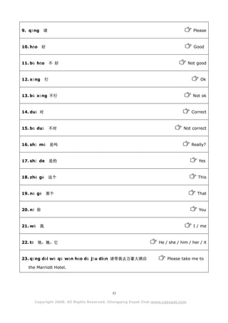 9. qǐng      请                                                                         Please



10. hǎo 好                                                                              Good



11. bù hǎo 不 好                                                                       Not good



12. xíng       行                                                                          Ok



13. bù xíng 不行                                                                         Not ok



14. duì 对                                                                             Correct



15. bú duì         不对                                                            Not correct



16. shì mā         是吗                                                                 Really?



17. shì de 是的                                                                            Yes



18. zhè gè       这个                                                                      This



19. nà gè      那个                                                                        That



20. nǐ 你                                                                                 You



21. wǒ     我                                                                           I / me



22. tā    他，她，它                                                     He / she / him / her / it



23. qǐng dài wǒ qù wàn háo dà jǐu diàn 请带我去万豪大酒店                        Please take me to

   the Marriott Hotel.




                                              33

         Copyright 2008. All Rights Reserved. Chongqing Expat Club www.cqexpat.com
 