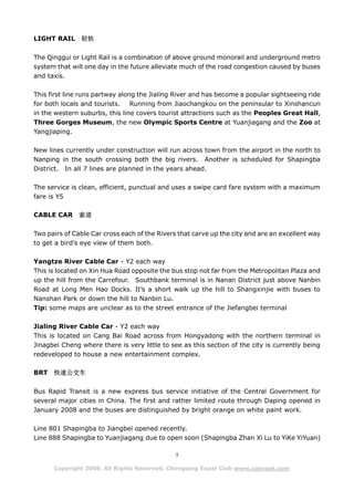 LIGHT RAIL     轻轨

The Qinggui or Light Rail is a combination of above ground monorail and underground metro
system that will one day in the future alleviate much of the road congestion caused by buses
and taxis.

This first line runs partway along the Jialing River and has become a popular sightseeing ride
for both locals and tourists. Running from Jiaochangkou on the peninsular to Xinshancun
in the western suburbs, this line covers tourist attractions such as the Peoples Great Hall,
Three Gorges Museum, the new Olympic Sports Centre at Yuanjiagang and the Zoo at
Yangjiaping.

New lines currently under construction will run across town from the airport in the north to
Nanping in the south crossing both the big rivers. Another is scheduled for Shapingba
District. In all 7 lines are planned in the years ahead.

The service is clean, efficient, punctual and uses a swipe card fare system with a maximum
fare is Y5

CABLE CAR      索道

Two pairs of Cable Car cross each of the Rivers that carve up the city and are an excellent way
to get a bird’s eye view of them both.

Yangtze River Cable Car - Y2 each way
This is located on Xin Hua Road opposite the bus stop not far from the Metropolitan Plaza and
up the hill from the Carrefour. Southbank terminal is in Nanan District just above Nanbin
Road at Long Men Hao Docks. It’s a short walk up the hill to Shangxinjie with buses to
Nanshan Park or down the hill to Nanbin Lu.
Tip: some maps are unclear as to the street entrance of the Jiefangbei terminal

Jialing River Cable Car - Y2 each way
This is located on Cang Bai Road across from Hongyadong with the northern terminal in
Jinagbei Cheng where there is very little to see as this section of the city is currently being
redeveloped to house a new entertainment complex.

BRT   快速公交车

Bus Rapid Transit is a new express bus service initiative of the Central Government for
several major cities in China. The first and rather limited route through Daping opened in
January 2008 and the buses are distinguished by bright orange on white paint work.

Line 801 Shapingba to Jiangbei opened recently.
Line 888 Shapingba to Yuanjiagang due to open soon (Shapingba Zhan Xi Lu to YiKe YiYuan)

                                               5

      Copyright 2008. All Rights Reserved. Chongqing Expat Club www.cqexpat.com
 