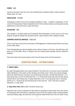FERRY    渡轮

Two ferry services cross the river from Chaotianmen to Nanbin Road in Nanan District.
Please refer city map.

ESCALATOR      电动扶梯

Chongqing is home to one of the longest escalators in Asia. Located in Lianglukou on the
corner of Chang Jiang Yi Road it descends to the Train and Bus stations at Caiyuanba saving
pedestrians a long climb up or down the stairs.

ELEVATOR      电梯

This elevator is located beside the Chongqing Daily Newspaper on the corner on Xin Hua
Road at Chuqimen beside the Chuqimen stairs. Lower access is from Jiefang Xi Road.

AIRPORT SHUTTLE SERVICE           机场往返车

This is a 24 hour service from the Airport to Shangqingsi on Meizhuanxiao Street very close
to the CAAC office.

From Shangqingsi the service departs every thirty minutes on the hour and half hour and
picks up at the CAAC office in Haiguan and the Yutong Hotel opposite Jiazhou California
Gardens.

From the airport the service leaves when full and drops off at all three locations.


                      CHAPTER FOUR – ATTRACTIONS

1. Night Lights

By night Chongqing looks like a giant fairyland. The entire city is lit up by a sea of coloured
lights reflecting in the waters of the Yangtze and Jialing rivers. There are several vantage
points for observing this mountain city by both day and night: the Red Star Pavilion 红星亭
Hong Xing Ting in the Pi Pa Shan Park 枇杷山公园 Pi Pa Shan Gong Yuan and the Kan Sheng
Pavilion 瞰胜楼 Kan Sheng Lou in Goose Neck Park 鹅岭公园 E Ling Gong Yuan in Yuzhong
District 渝中区 Yuzhong Qu but the favourite is One Tree Hill 一棵树 Yi Ke Shu on South
Mountain 南山 Nan Shan.

2. Pipa Shan Park 枇杷山公园 Pi Pa Shan Gong Yuan

Pipa Shan Park, with an elevation of 345 metres is situated on Mount Pipa, lies in the centre
of Chongqing and commands a magnificent view of the city proper. Once a private garden
owned by Wang Lingji, the chairman of the Sichuan Government from 1911 to 1949, it was
                                               6

      Copyright 2008. All Rights Reserved. Chongqing Expat Club www.cqexpat.com
 
