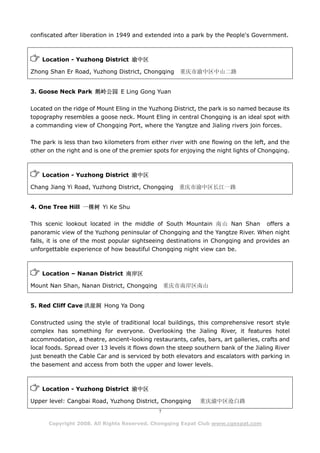 confiscated after liberation in 1949 and extended into a park by the People's Government.



    Location - Yuzhong District 渝中区

Zhong Shan Er Road, Yuzhong District, Chongqing       重庆市渝中区中山二路


3. Goose Neck Park 鹅岭公园 E Ling Gong Yuan

Located on the ridge of Mount Eling in the Yuzhong District, the park is so named because its
topography resembles a goose neck. Mount Eling in central Chongqing is an ideal spot with
a commanding view of Chongqing Port, where the Yangtze and Jialing rivers join forces.

The park is less than two kilometers from either river with one flowing on the left, and the
other on the right and is one of the premier spots for enjoying the night lights of Chongqing.



    Location - Yuzhong District 渝中区

Chang Jiang Yi Road, Yuzhong District, Chongqing     重庆市渝中区长江一路


4. One Tree Hill 一棵树 Yi Ke Shu

This scenic lookout located in the middle of South Mountain 南山 Nan Shan              offers a
panoramic view of the Yuzhong peninsular of Chongqing and the Yangtze River. When night
falls, it is one of the most popular sightseeing destinations in Chongqing and provides an
unforgettable experience of how beautiful Chongqing night view can be.



    Location – Nanan District 南岸区

Mount Nan Shan, Nanan District, Chongqing         重庆市南岸区南山


5. Red Cliff Cave 洪崖洞 Hong Ya Dong

Constructed using the style of traditional local buildings, this comprehensive resort style
complex has something for everyone. Overlooking the Jialing River, it features hotel
accommodation, a theatre, ancient-looking restaurants, cafes, bars, art galleries, crafts and
local foods. Spread over 13 levels it flows down the steep southern bank of the Jialing River
just beneath the Cable Car and is serviced by both elevators and escalators with parking in
the basement and access from both the upper and lower levels.



    Location - Yuzhong District 渝中区

Upper level: Cangbai Road, Yuzhong District, Chongqing       重庆渝中区沧白路
                                              7

      Copyright 2008. All Rights Reserved. Chongqing Expat Club www.cqexpat.com
 