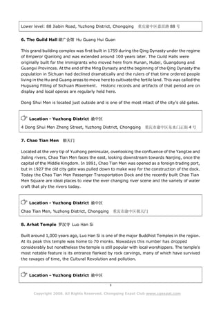 Lower level: 88 Jiabin Road, Yuzhong District, Chongqing      重庆渝中区嘉滨路 88 号


6. The Guild Hall 湖广会馆 Hu Guang Hui Guan

This grand building complex was first built in 1759 during the Qing Dynasty under the regime
of Emperor Qianlong and was extended around 100 years later. The Guild Halls were
originally built for the immigrants who moved here from Hunan, Hubei, Guangdong and
Guangxi Provinces. At the end of the Ming Dynasty and the beginning of the Qing Dynasty the
population in Sichuan had declined dramatically and the rulers of that time ordered people
living in the Hu and Guang areas to move here to cultivate the fertile land. This was called the
Huguang Filling of Sichuan Movement. Historic records and artifacts of that period are on
display and local operas are regularly held here.

Dong Shui Men is located just outside and is one of the most intact of the city’s old gates.



    Location - Yuzhong District 渝中区

4 Dong Shui Men Zheng Street, Yuzhong District, Chongqing         重庆市渝中区东水门正街 4 号


7. Chao Tian Men      朝天门

Located at the very tip of Yuzhong peninsular, overlooking the confluence of the Yangtze and
Jialing rivers, Chao Tian Men faces the east, looking downstream towards Nanjing, once the
capital of the Middle Kingdom. In 1891, Chao Tian Men was opened as a foreign trading port,
but in 1927 the old city gate was pulled down to make way for the construction of the dock.
Today the Chao Tian Men Passenger Transportation Dock and the recently built Chao Tian
Men Square are ideal places to view the ever changing river scene and the variety of water
craft that ply the rivers today.



    Location - Yuzhong District 渝中区

Chao Tian Men, Yuzhong District, Chongqing         重庆市渝中区朝天门


8. Arhat Temple 罗汉寺 Luo Han Si

Built around 1,000 years ago, Luo Han Si is one of the major Buddhist Temples in the region.
At its peak this temple was home to 70 monks. Nowadays this number has dropped
considerably but nonetheless the temple is still popular with local worshippers. The temple's
most notable feature is its entrance flanked by rock carvings, many of which have survived
the ravages of time, the Cultural Revolution and pollution.



    Location - Yuzhong District 渝中区

                                               8

      Copyright 2008. All Rights Reserved. Chongqing Expat Club www.cqexpat.com
 