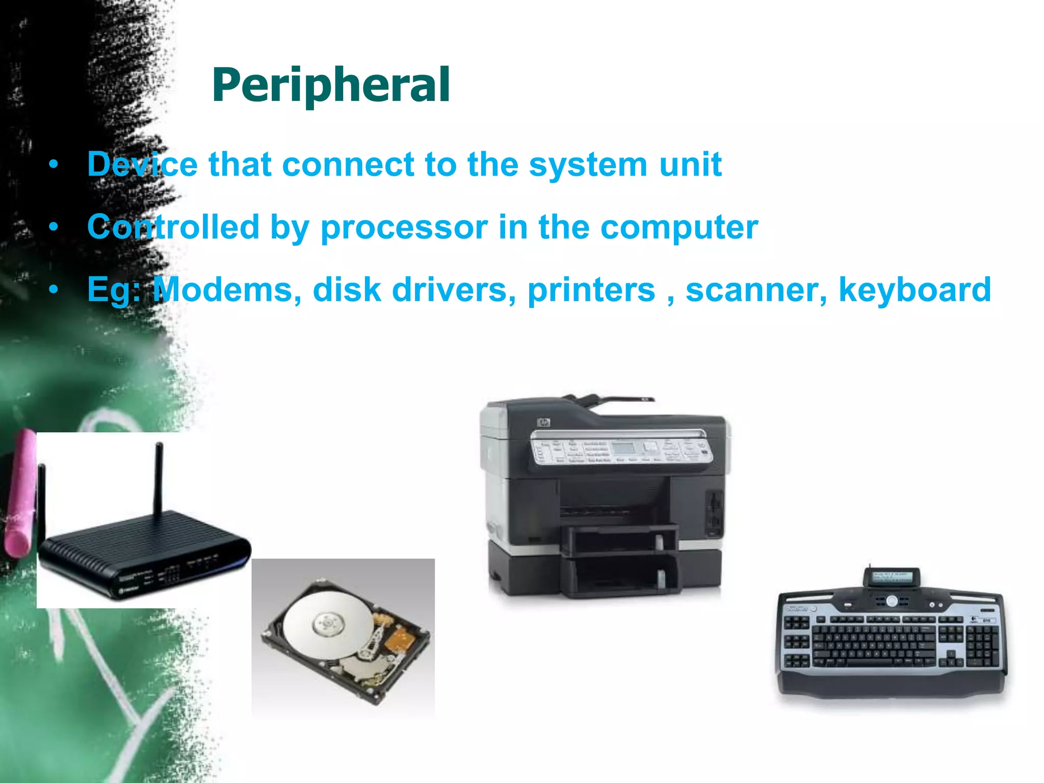 Peripheral
• Device that connect to the system unit
• Controlled by processor in the computer
• Eg: Modems, disk drivers, printers , scanner, keyboard