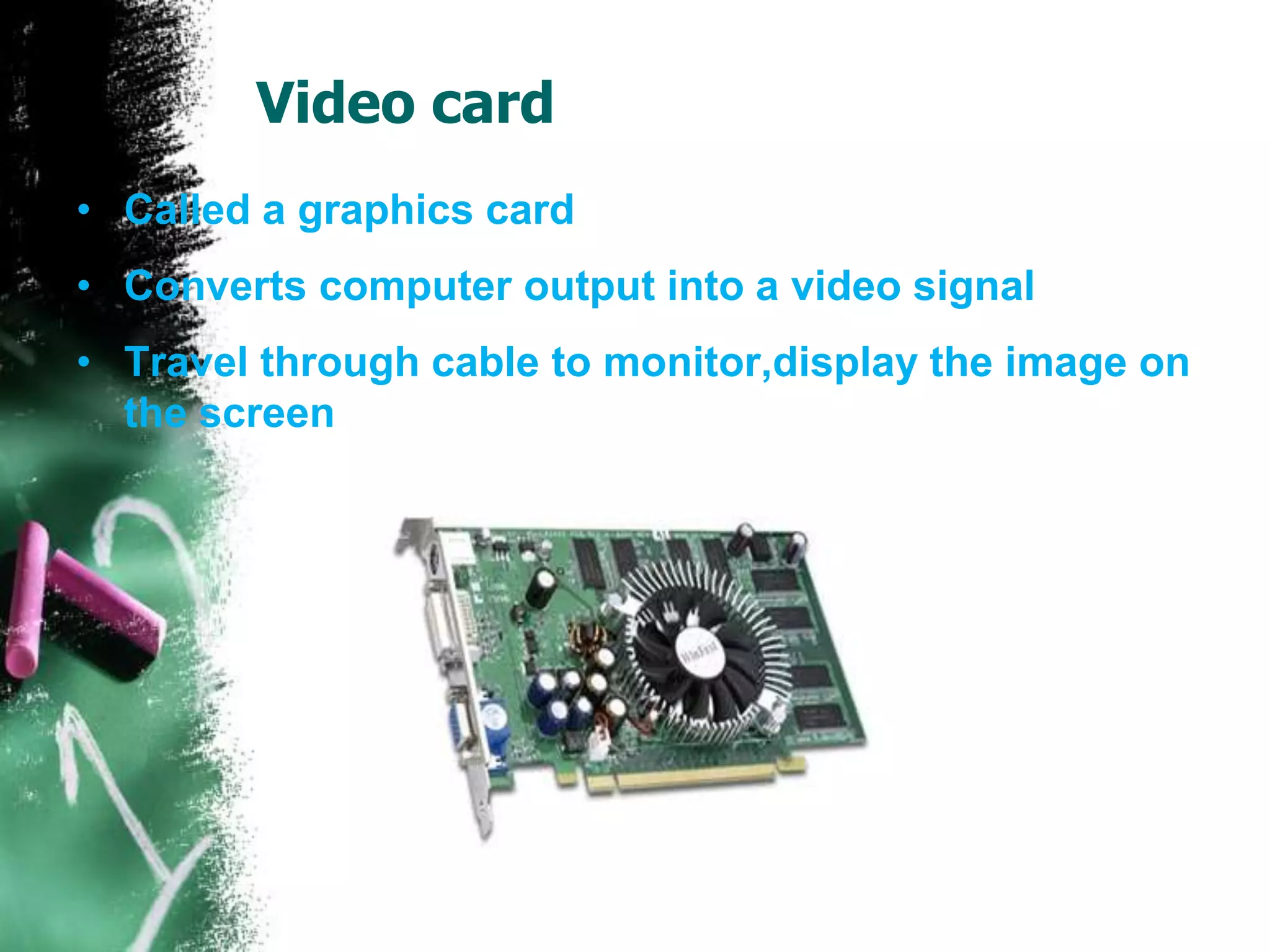 Video card
• Called a graphics card
• Converts computer output into a video signal
• Travel through cable to monitor,display the image on
the screen