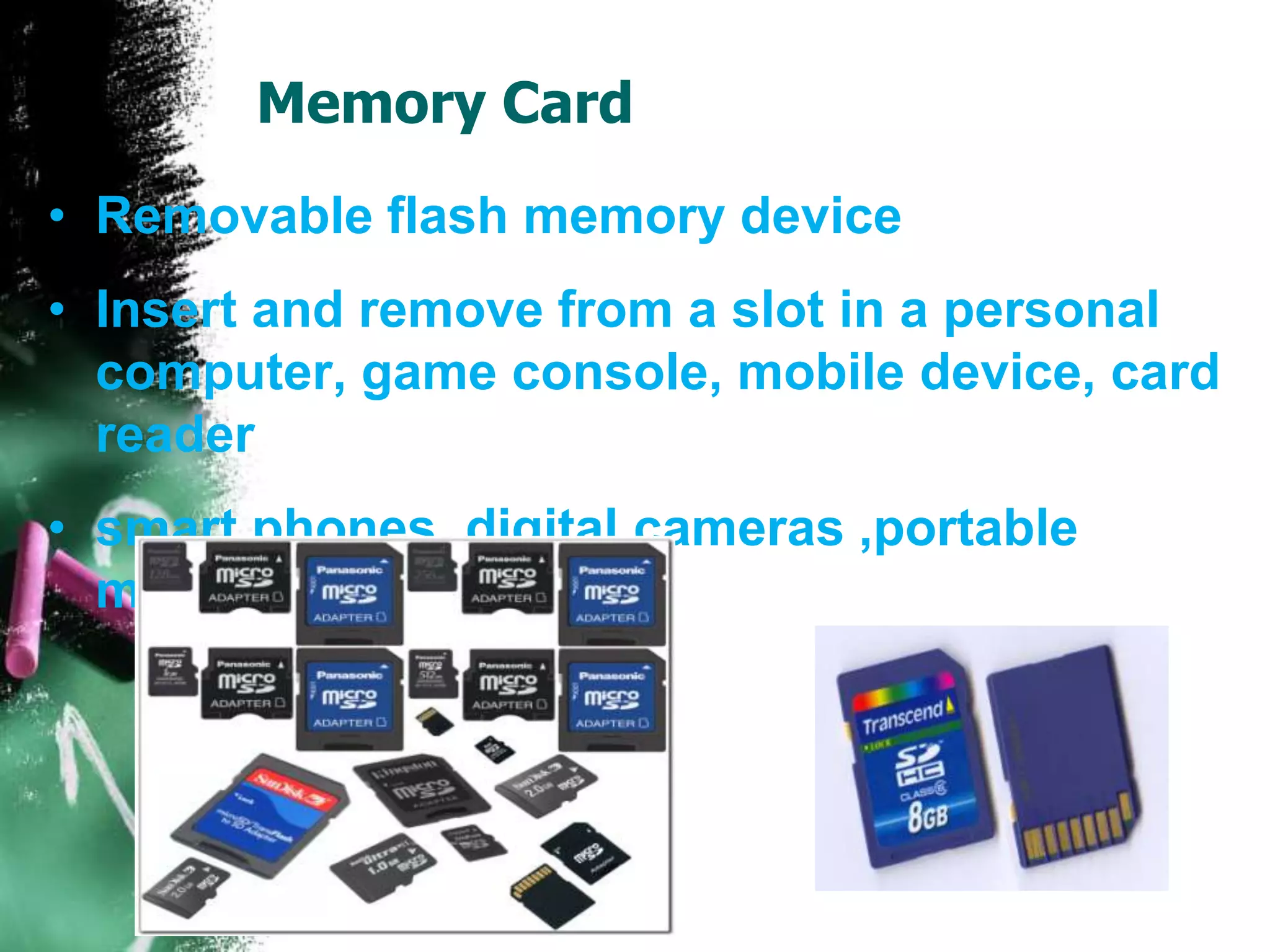 Memory Card
• Removable flash memory device
• Insert and remove from a slot in a personal
computer, game console, mobile device, card
reader
• smart phones, digital cameras ,portable
media player