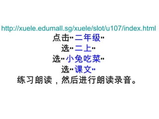 http://xuele.edumall.sg/xuele/slot/u107/index.html 点击“ 二 年级 ” 选“ 二上 ” 选“ 小兔吃菜 ” 选“ 课文” 练习朗读 ，然后进行朗读录音。 