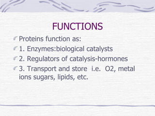 FUNCTIONS Proteins function as: 1. Enzymes:biological catalysts 2. Regulators of catalysis-hormones 3. Transport and store  i.e.  O2, metal  ions sugars, lipids, etc. 
