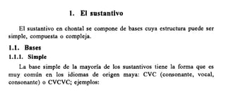 1. £1 sustantivo
El sustantivo en chontal se compone de bases cuya estructura puede ser
simple, compuesta o compleja.
l.l. Bases
1.1.1. Simple
La base simple de la mayoria de los sustantivos tiene la forma que es
muy comun en los idiomas de origen maya: CVC (consonante, vocal,
consonante) o CVCVC; ejemplos:
 