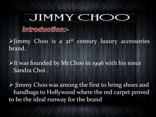 Jimmy Choo is a 21st century luxury accessories
brand.
It was founded by Mr.Choo in 1996 with his niece
Sandra Choi .
 Jimmy Choo was among the first to bring shoes and
handbags to Hollywood where the red carpet proved
to be the ideal runway for the brand
 