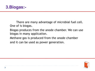 There are many advantage of microbial fuel cell.
One of is biogas.
Biogas produces from the anode chamber. We can use
biogas in many application.
Methane gas is produced from the anode chamber
and it can be used as power generation.
 